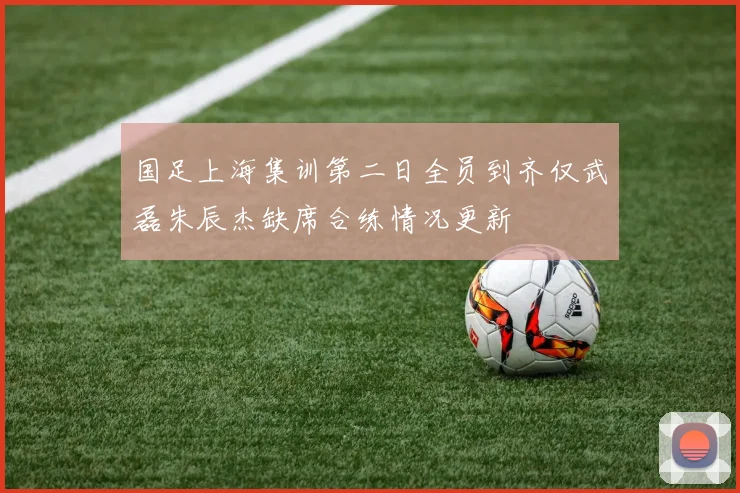国足上海集训第二日全员到齐仅武磊朱辰杰缺席合练情况更新