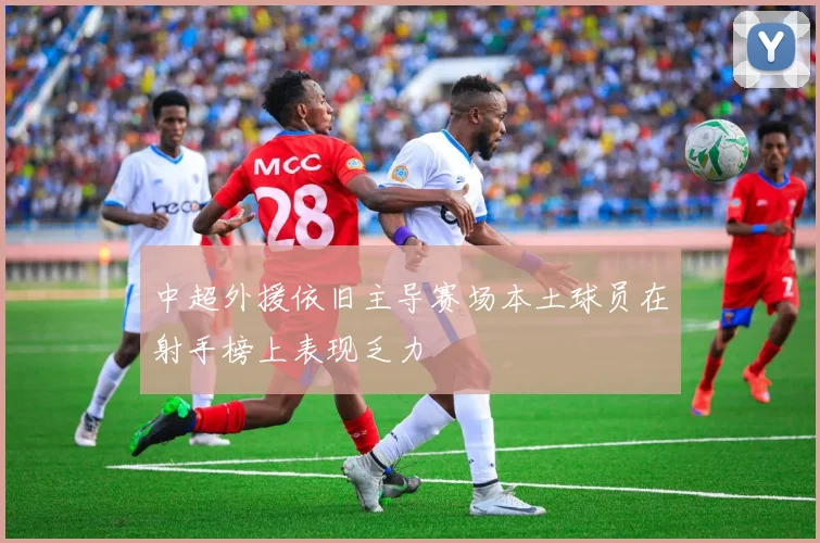 中超外援依旧主导赛场本土球员在射手榜上表现乏力