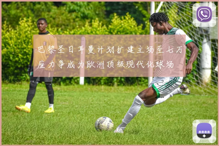巴黎圣日耳曼计划扩建主场至七万座力争成为欧洲顶级现代化球场