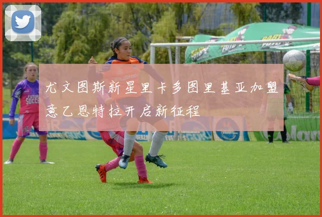 尤文图斯新星里卡多图里基亚加盟意乙恩特拉开启新征程