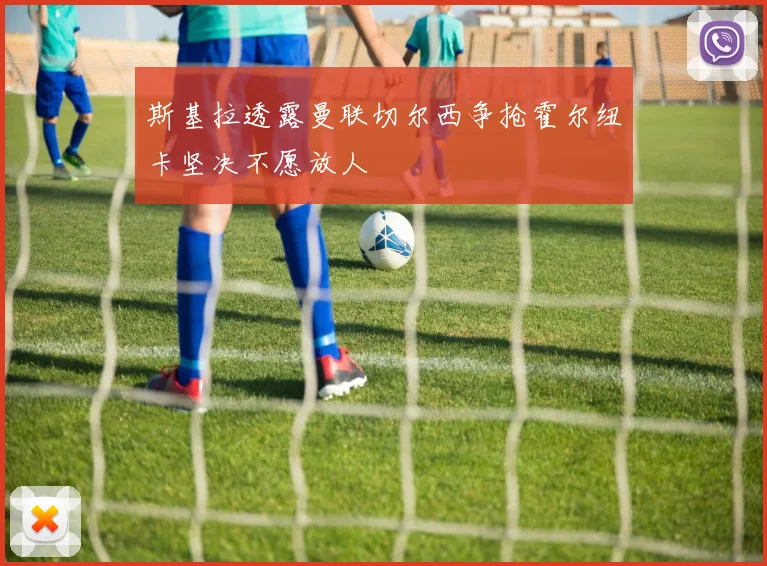 斯基拉透露曼联切尔西争抢霍尔纽卡坚决不愿放人