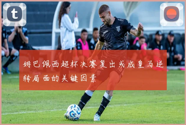姆巴佩西超杯决赛复出或成皇马逆转局面的关键因素