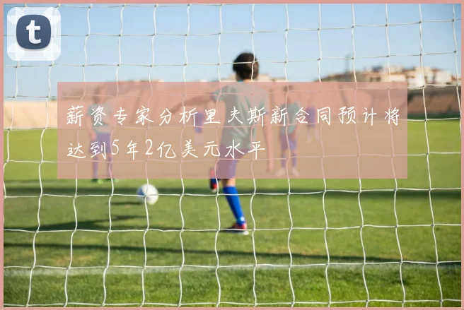薪资专家分析里夫斯新合同预计将达到5年2亿美元水平