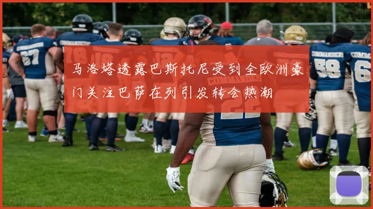 马洛塔透露巴斯托尼受到全欧洲豪门关注巴萨在列引发转会热潮