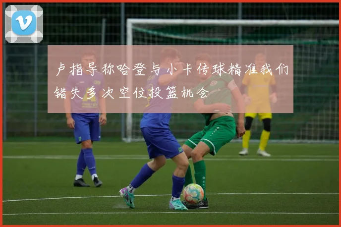 卢指导称哈登与小卡传球精准我们错失多次空位投篮机会
