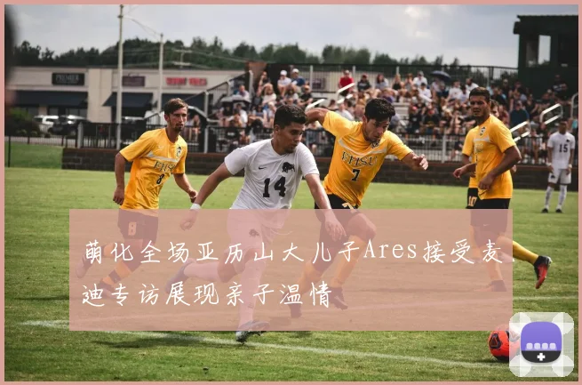 萌化全场亚历山大儿子Ares接受麦迪专访展现亲子温情