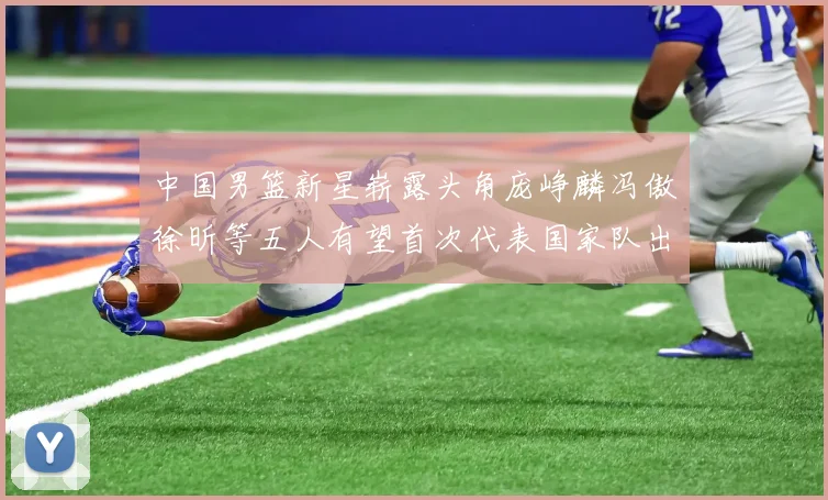 中国男篮新星崭露头角庞峥麟冯傲徐昕等五人有望首次代表国家队出战