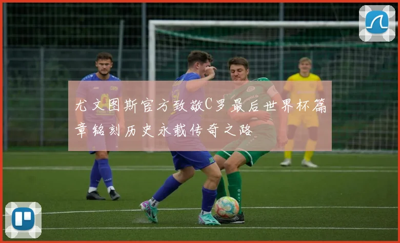 尤文图斯官方致敬C罗最后世界杯篇章铭刻历史永载传奇之路
