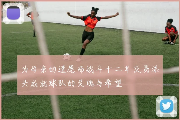 为母亲的遗愿而战斗十二年交易添头成就球队的灵魂与希望