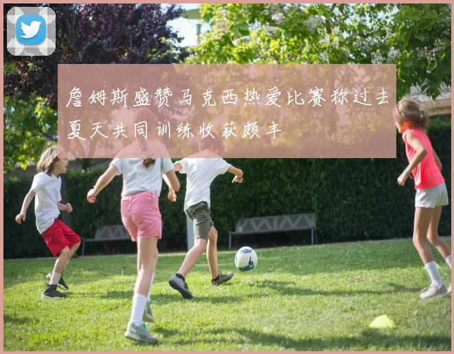 詹姆斯盛赞马克西热爱比赛称过去夏天共同训练收获颇丰