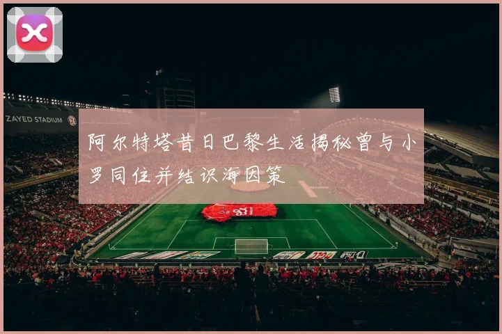 阿尔特塔昔日巴黎生活揭秘曾与小罗同住并结识海因策
