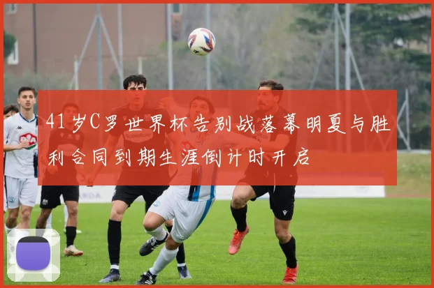 41岁C罗世界杯告别战落幕明夏与胜利合同到期生涯倒计时开启