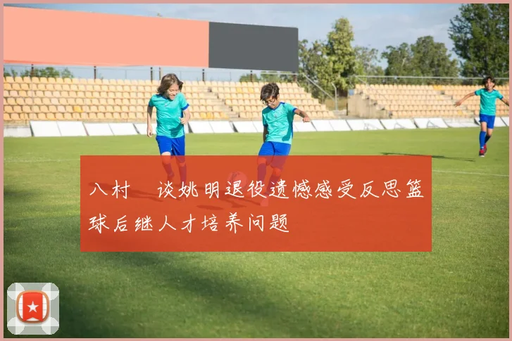 八村塁谈姚明退役遗憾感受反思篮球后继人才培养问题