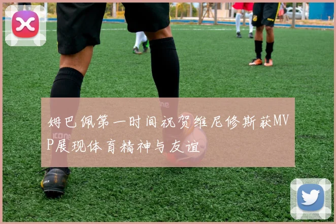 姆巴佩第一时间祝贺维尼修斯获MVP展现体育精神与友谊