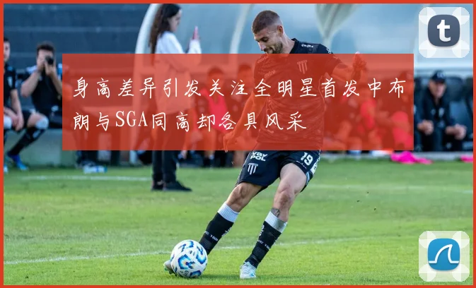 身高差异引发关注全明星首发中布朗与SGA同高却各具风采