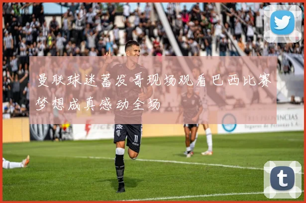 曼联球迷蓄发哥现场观看巴西比赛梦想成真感动全场