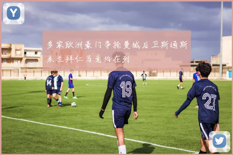 多家欧洲豪门争抢曼城后卫斯通斯米兰拜仁马竞均在列