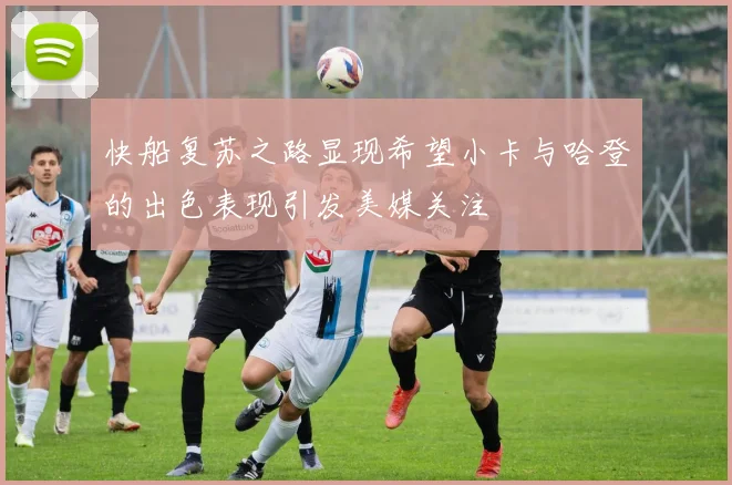 快船复苏之路显现希望小卡与哈登的出色表现引发美媒关注