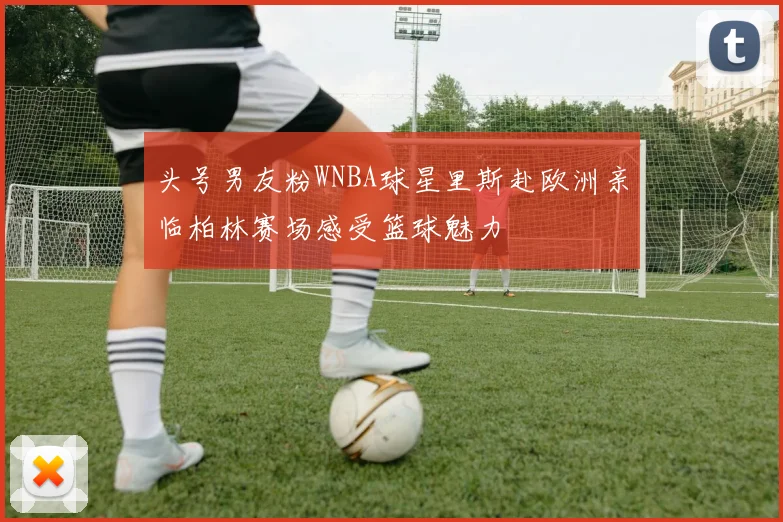 头号男友粉WNBA球星里斯赴欧洲亲临柏林赛场感受篮球魅力
